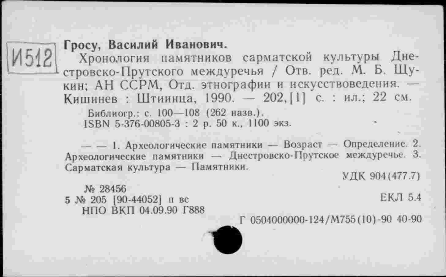 ﻿И5Ї2|
Гросу, Василий Иванович.
Хронология памятников сарматской культуры Дне-стровско-Прутского междуречья / Отв. ред. М. Б. Щукин; АН ССРМ, Отд. этнографии и искусствоведения. — Кишинев : Штиинца, 1990. — 202, [1] с. : ил.; 22 см.
Библиогр.: с. 100—108 (262 назв.).
ISBN 5-376-00805-3 : 2 р. 50 к., 1100 экз.
--------1. Археологические памятники — Возраст — Определение. 2. Археологические памятники — Днестровско-Прутское междуречье. 3. Сарматская культура — Памятники.
F	7	УДК 904(477.7)
№ 28456
5 № 205 [90-44052] п вс НПО ВКП 04.09.90 Г888
ЕКЛ 5.4
Г 0504000000-124/М755( 10)-90 40-90